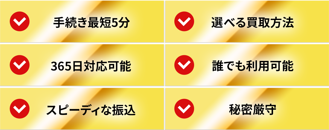 手続き最短5分/選べる買取方法/365日対応可能/どんな方でも利用可能/スピーディな振込/秘密厳守